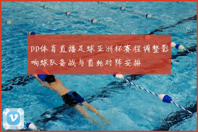 pp体育直播足球亚洲杯赛程调整影响球队备战与首轮对阵安排