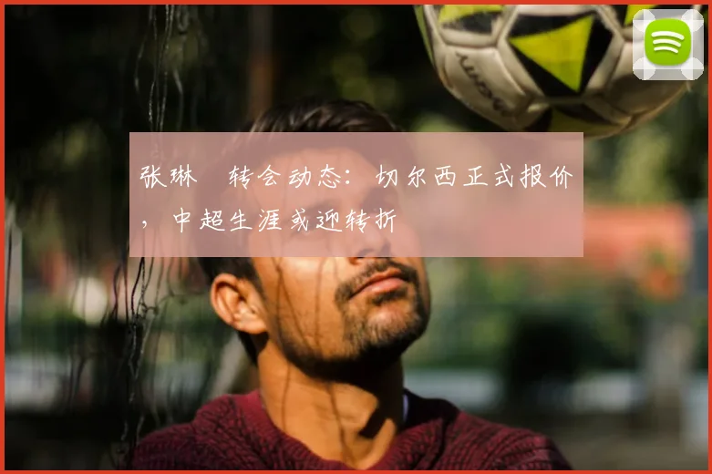张琳芃转会动态：切尔西正式报价，中超生涯或迎转折