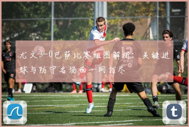 尤文3-0巴萨比赛组图解析：关键进球与防守名场面一网打尽