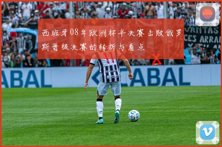 西班牙08年欧洲杯半决赛击败俄罗斯晋级决赛的转折与看点