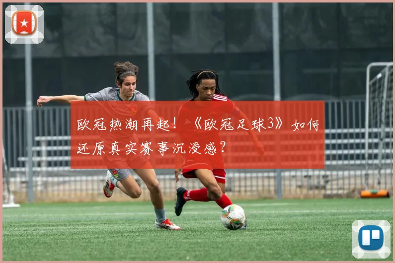 欧冠热潮再起！《欧冠足球3》如何还原真实赛事沉浸感？