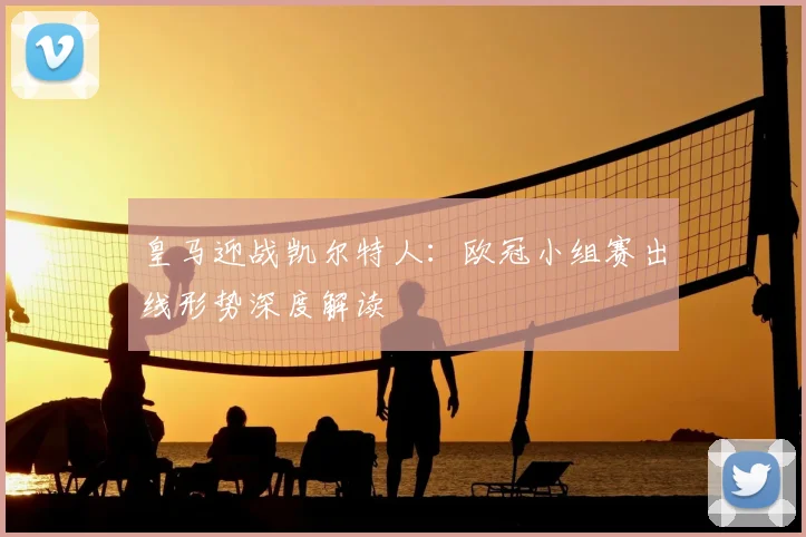 皇马迎战凯尔特人：欧冠小组赛出线形势深度解读