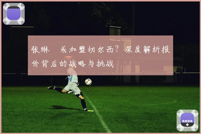 张琳芃或加盟切尔西？深度解析报价背后的战略与挑战
