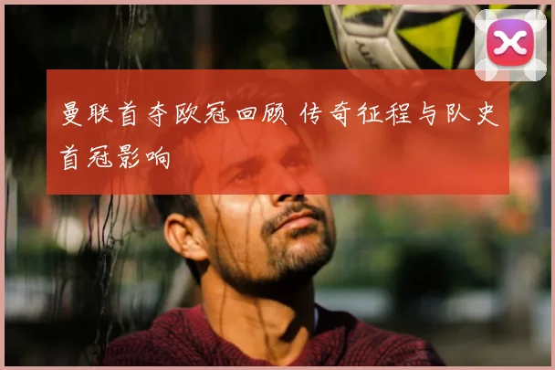 曼联首夺欧冠回顾 传奇征程与队史首冠影响