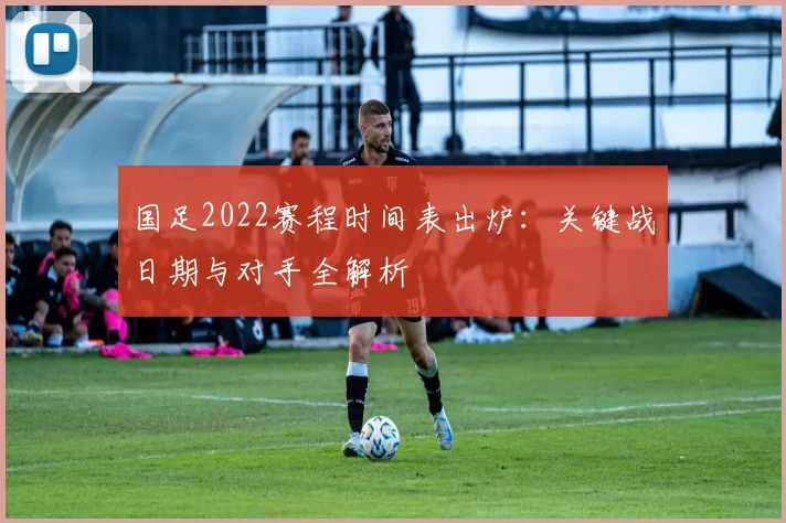 国足2022赛程时间表出炉：关键战日期与对手全解析