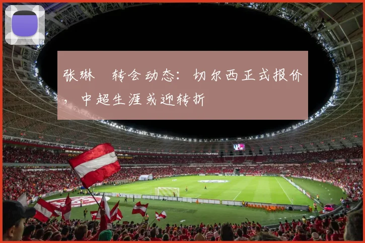 张琳芃转会动态：切尔西正式报价，中超生涯或迎转折