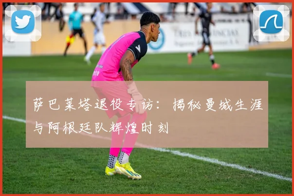 萨巴莱塔退役专访：揭秘曼城生涯与阿根廷队辉煌时刻