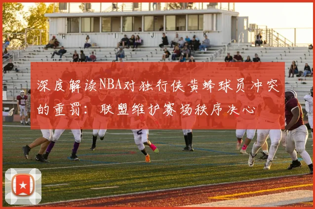 深度解读NBA对独行侠黄蜂球员冲突的重罚：联盟维护赛场秩序决心
